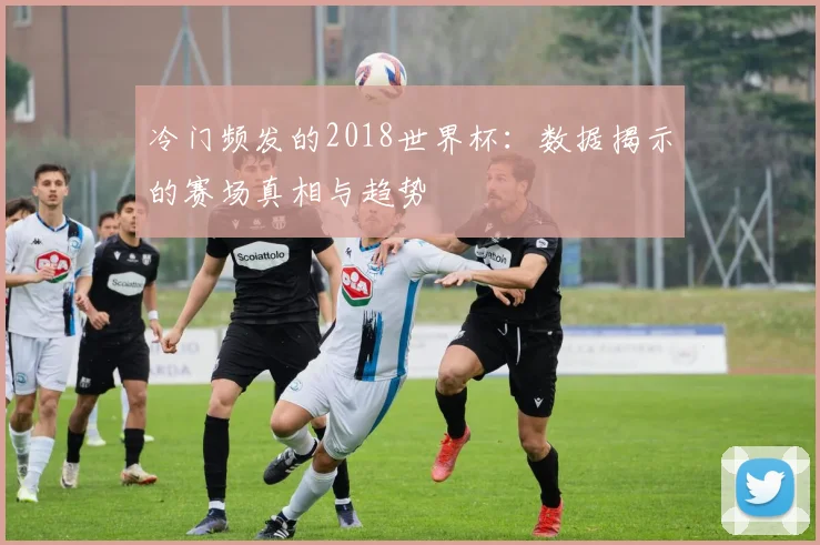 冷门频发的2018世界杯：数据揭示的赛场真相与趋势