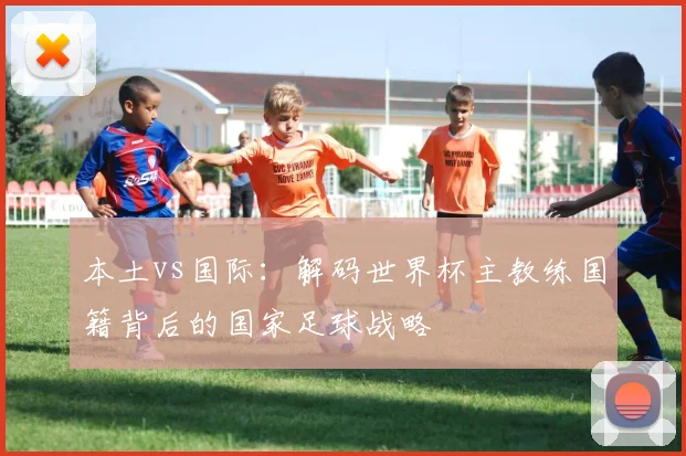 本土vs国际：解码世界杯主教练国籍背后的国家足球战略