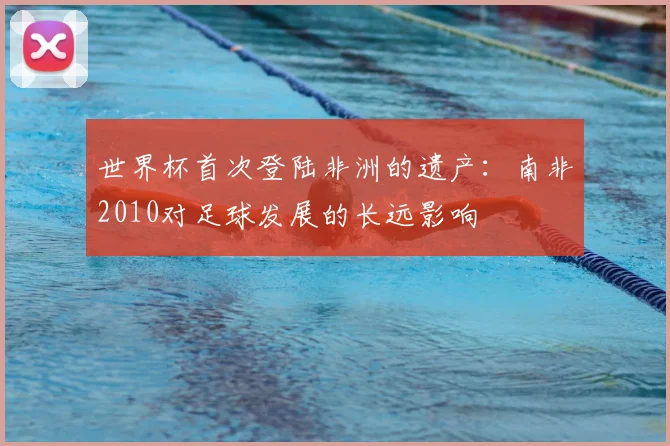 世界杯首次登陆非洲的遗产：南非2010对足球发展的长远影响