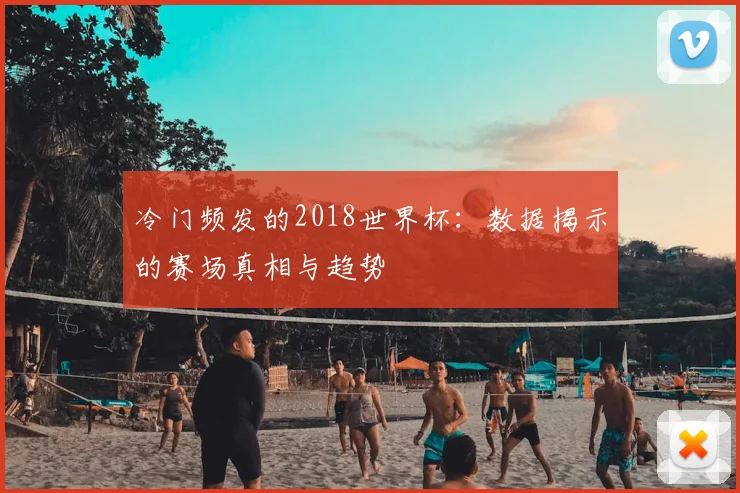 冷门频发的2018世界杯：数据揭示的赛场真相与趋势