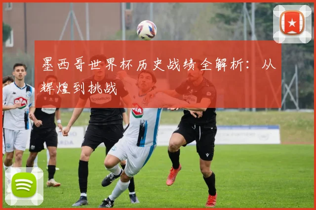 墨西哥世界杯历史战绩全解析：从辉煌到挑战