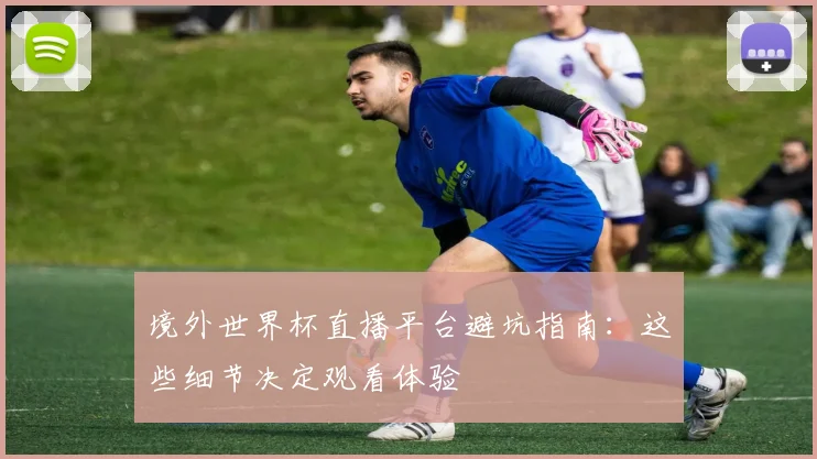 境外世界杯直播平台避坑指南：这些细节决定观看体验