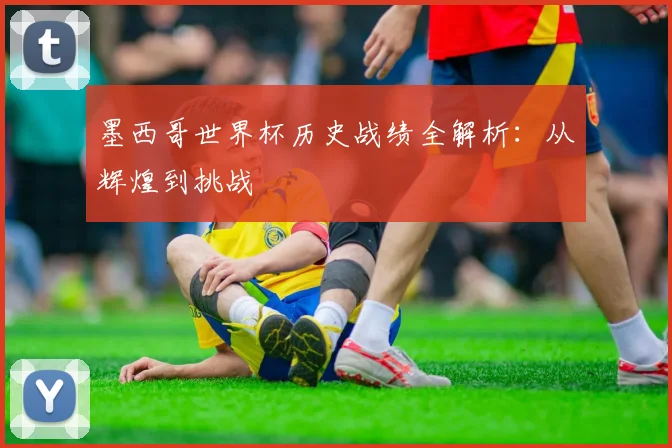 墨西哥世界杯历史战绩全解析：从辉煌到挑战
