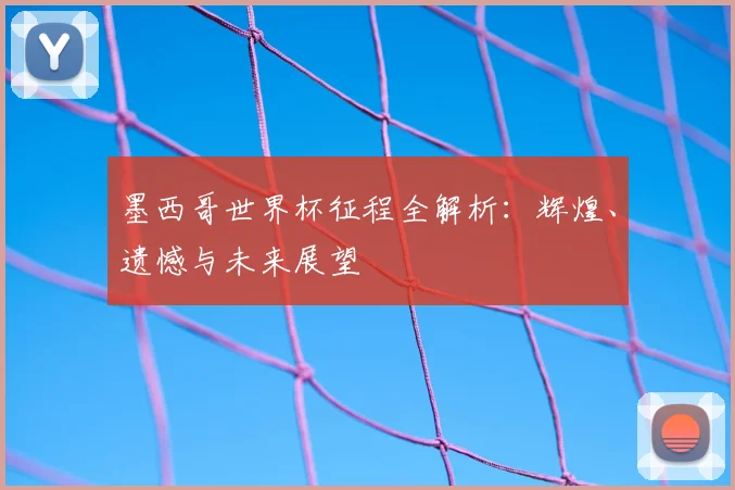 墨西哥世界杯征程全解析：辉煌、遗憾与未来展望