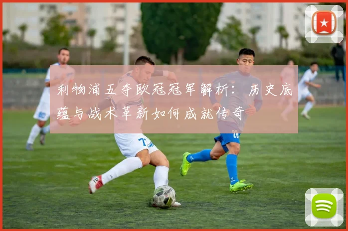 利物浦五夺欧冠冠军解析：历史底蕴与战术革新如何成就传奇