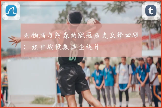 利物浦与阿森纳欧冠历史交锋回顾：经典战役数据全统计