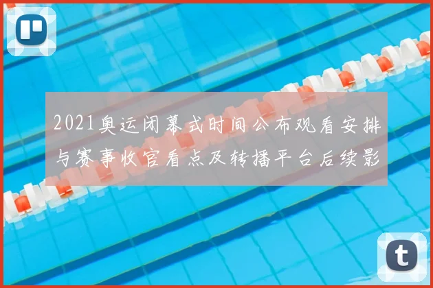 2021奥运闭幕式时间公布观看安排与赛事收官看点及转播平台后续影响