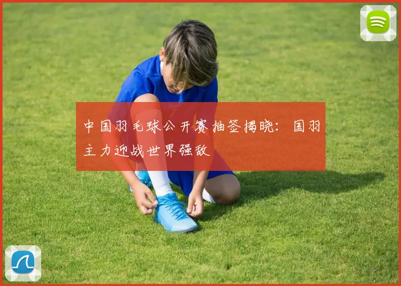 中国羽毛球公开赛抽签揭晓：国羽主力迎战世界强敌