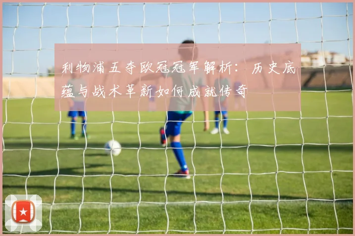 利物浦五夺欧冠冠军解析：历史底蕴与战术革新如何成就传奇