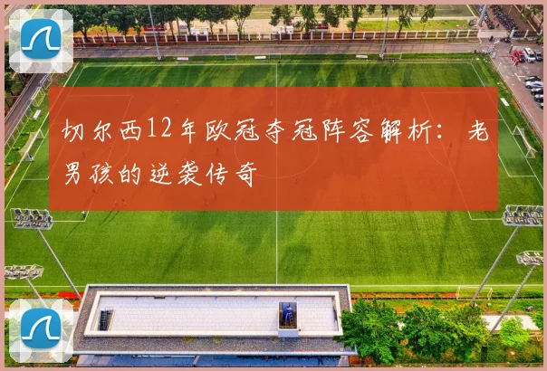 切尔西12年欧冠夺冠阵容解析：老男孩的逆袭传奇