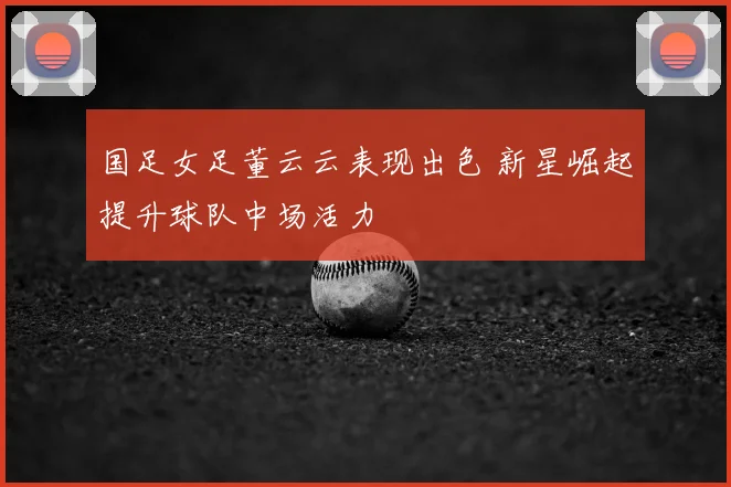 国足女足董云云表现出色 新星崛起提升球队中场活力