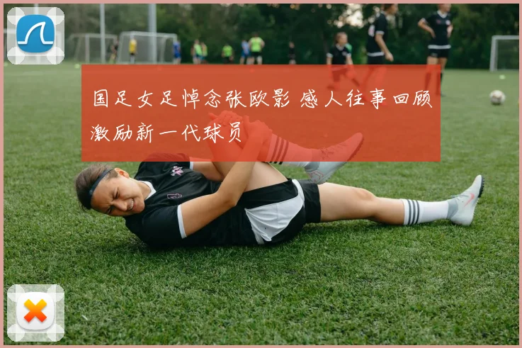 国足女足悼念张欧影 感人往事回顾激励新一代球员