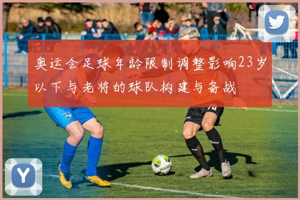 奥运会足球年龄限制调整影响23岁以下与老将的球队构建与备战