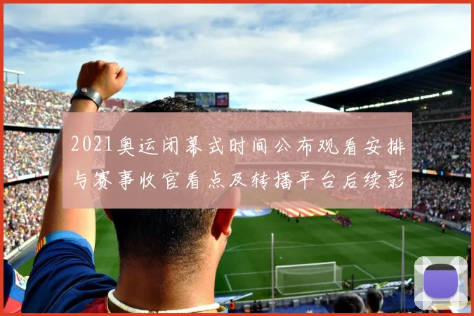 2021奥运闭幕式时间公布观看安排与赛事收官看点及转播平台后续影响