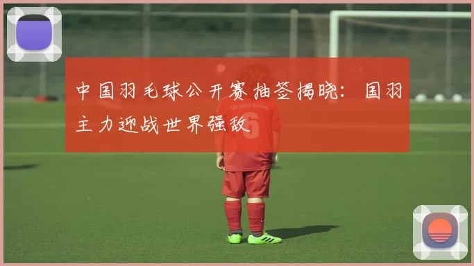 中国羽毛球公开赛抽签揭晓：国羽主力迎战世界强敌